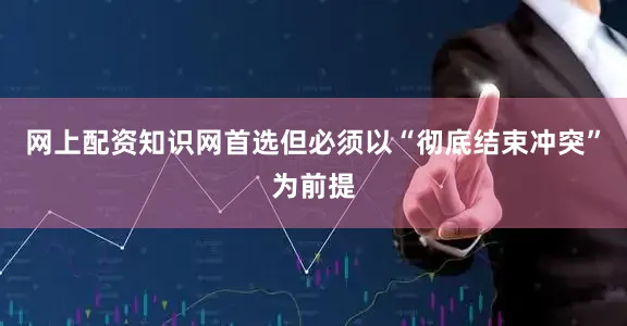 网上配资知识网首选但必须以“彻底结束冲突”为前提