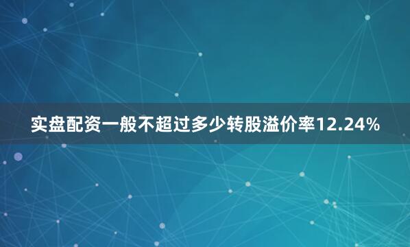 实盘配资一般不超过多少转股溢价率12.24%