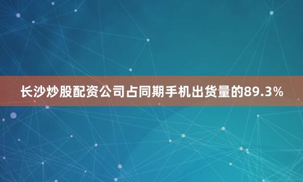长沙炒股配资公司占同期手机出货量的89.3%