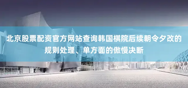 北京股票配资官方网站查询韩国棋院后续朝令夕改的规则处理、单方面的傲慢决断