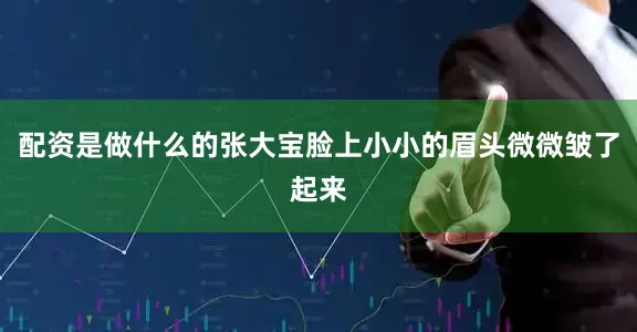 配资是做什么的张大宝脸上小小的眉头微微皱了起来