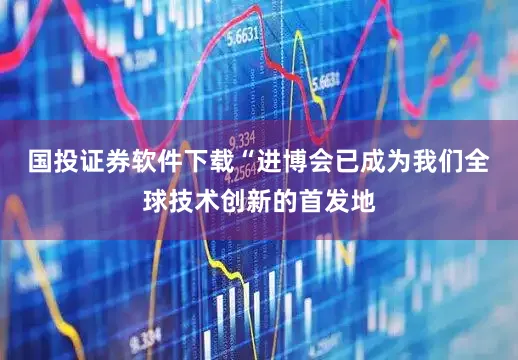 国投证券软件下载　　“进博会已成为我们全球技术创新的首发地