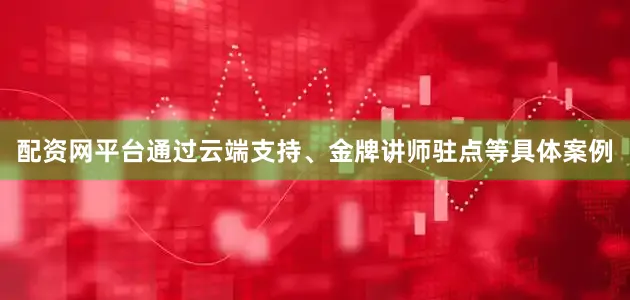 配资网平台通过云端支持、金牌讲师驻点等具体案例