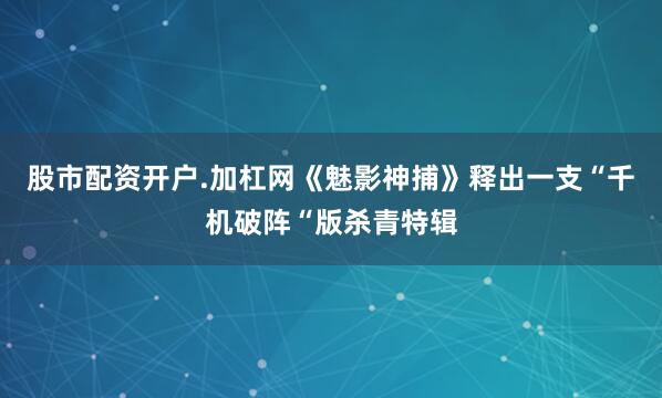 股市配资开户.加杠网《魅影神捕》释出一支“千机破阵“版杀青特辑
